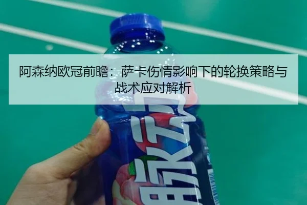 阿森纳欧冠前瞻:萨卡伤情影响下的轮换策略与战术应对解析